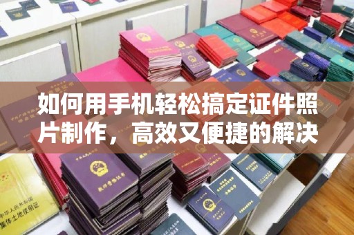 厦门如何用手机轻松搞定证件照片制作，高效又便捷的解决方案