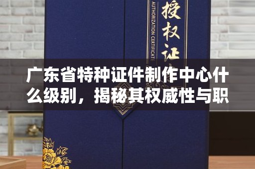 厦门广东省特种证件制作中心什么级别，揭秘其权威性与职能