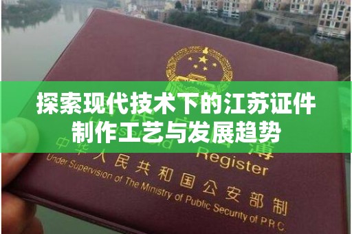 厦门探索现代技术下的江苏证件制作工艺与发展趋势
