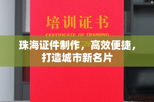 厦门珠海证件制作，高效便捷，打造城市新名片