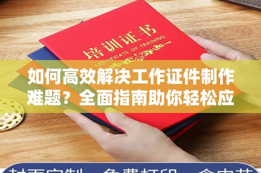 厦门如何高效解决工作证件制作难题？全面指南助你轻松应对