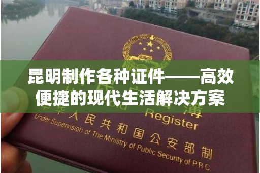 厦门昆明制作各种证件——高效便捷的现代生活解决方案
