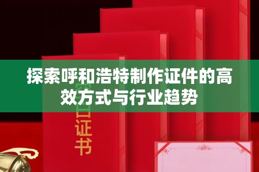 厦门探索呼和浩特制作证件的高效方式与行业趋势